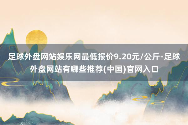 足球外盘网站娱乐网最低报价9.20元/公斤-足球外盘网站有哪些推荐(中国)官网入口