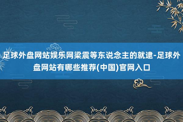 足球外盘网站娱乐网梁震等东说念主的就逮-足球外盘网站有哪些推荐(中国)官网入口