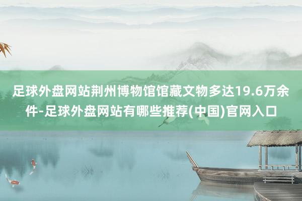 足球外盘网站荆州博物馆馆藏文物多达19.6万余件-足球外盘网站有哪些推荐(中国)官网入口