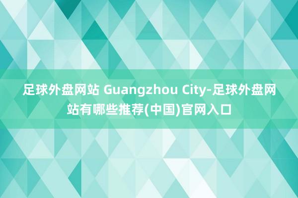 足球外盘网站 Guangzhou City-足球外盘网站有哪些推荐(中国)官网入口