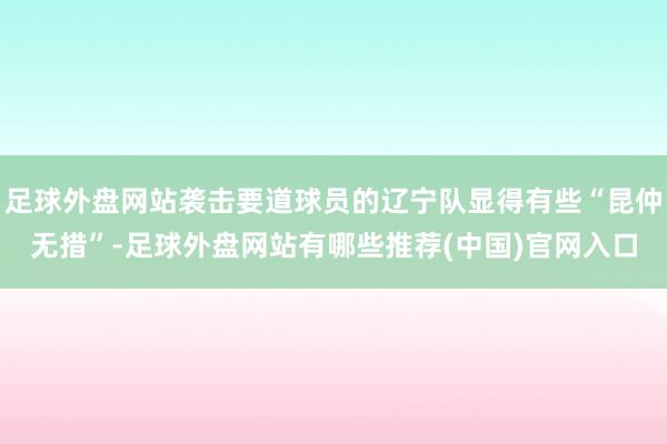 足球外盘网站袭击要道球员的辽宁队显得有些“昆仲无措”-足球外盘网站有哪些推荐(中国)官网入口