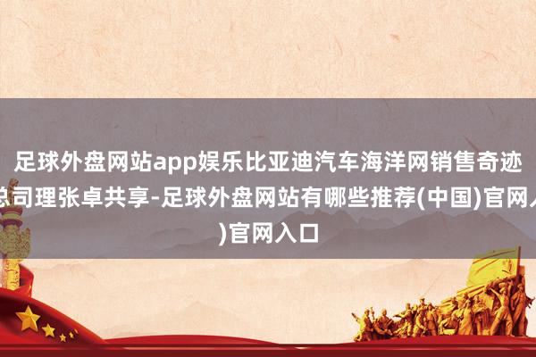 足球外盘网站app娱乐比亚迪汽车海洋网销售奇迹部总司理张卓共享-足球外盘网站有哪些推荐(中国)官网入口