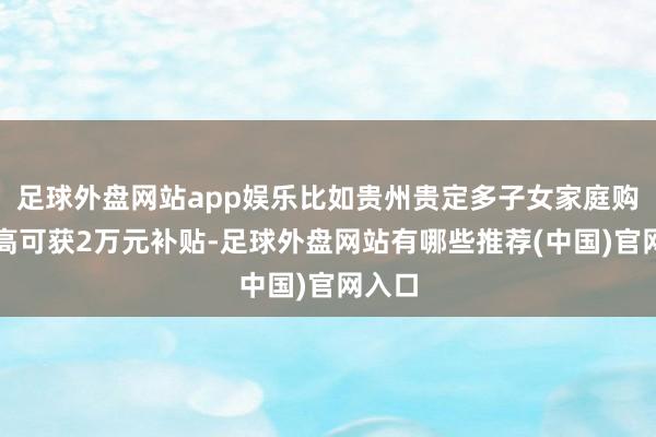 足球外盘网站app娱乐比如贵州贵定多子女家庭购房最高可获2万元补贴-足球外盘网站有哪些推荐(中国)官网入口