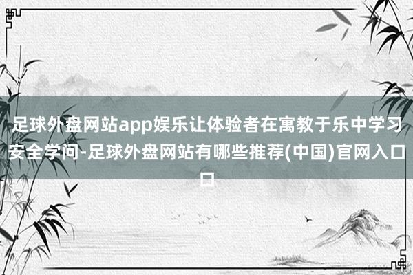 足球外盘网站app娱乐让体验者在寓教于乐中学习安全学问-足球外盘网站有哪些推荐(中国)官网入口