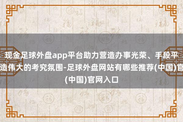 现金足球外盘app平台助力营造办事光荣、手段平定、创造伟大的考究氛围-足球外盘网站有哪些推荐(中国)官网入口