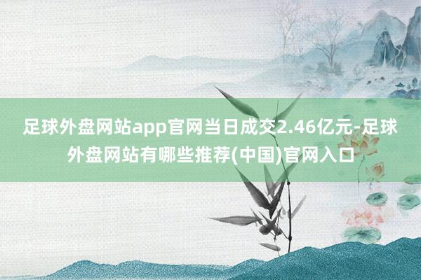 足球外盘网站app官网当日成交2.46亿元-足球外盘网站有哪些推荐(中国)官网入口