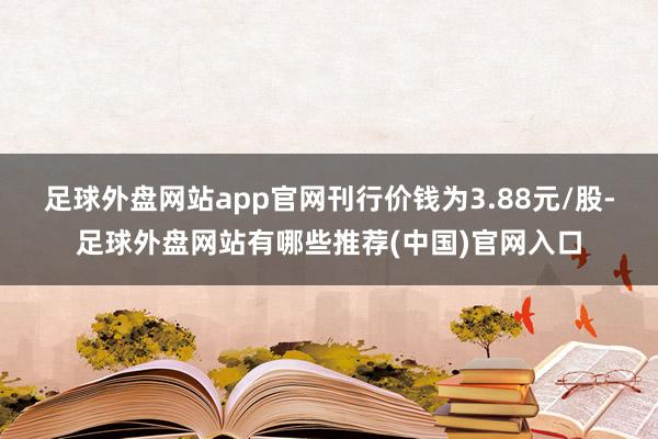 足球外盘网站app官网刊行价钱为3.88元/股-足球外盘网站有哪些推荐(中国)官网入口