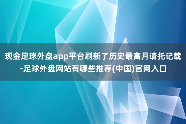 现金足球外盘app平台刷新了历史最高月请托记载-足球外盘网站有哪些推荐(中国)官网入口