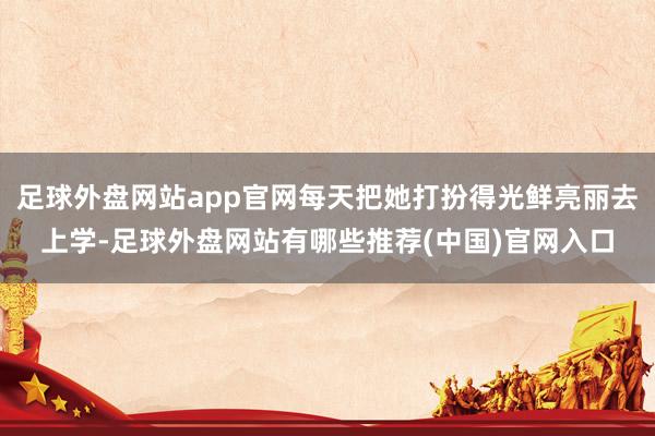 足球外盘网站app官网每天把她打扮得光鲜亮丽去上学-足球外盘网站有哪些推荐(中国)官网入口