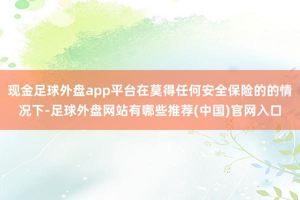 现金足球外盘app平台在莫得任何安全保险的的情况下-足球外盘网站有哪些推荐(中国)官网入口