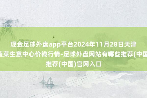 现金足球外盘app平台2024年11月28日天津市金钟河蔬菜生意中心价钱行情-足球外盘网站有哪些推荐(中国)官网入口