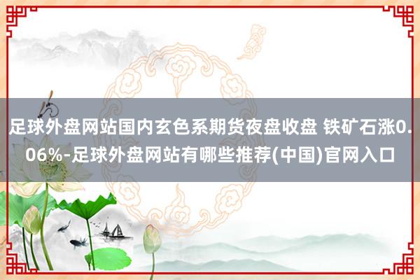 足球外盘网站国内玄色系期货夜盘收盘 铁矿石涨0.06%-足球外盘网站有哪些推荐(中国)官网入口