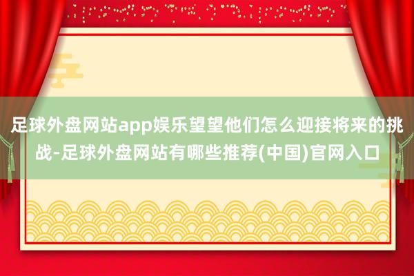 足球外盘网站app娱乐望望他们怎么迎接将来的挑战-足球外盘网站有哪些推荐(中国)官网入口