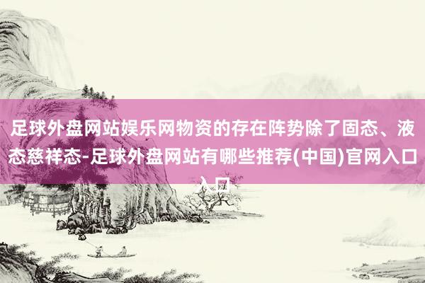 足球外盘网站娱乐网物资的存在阵势除了固态、液态慈祥态-足球外盘网站有哪些推荐(中国)官网入口