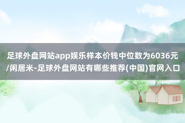 足球外盘网站app娱乐样本价钱中位数为6036元/闲居米-足球外盘网站有哪些推荐(中国)官网入口