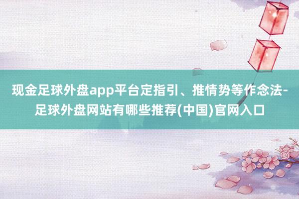 现金足球外盘app平台定指引、推情势等作念法-足球外盘网站有哪些推荐(中国)官网入口