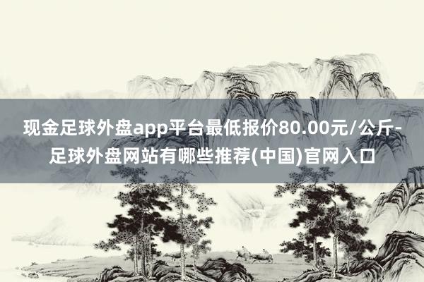 现金足球外盘app平台最低报价80.00元/公斤-足球外盘网站有哪些推荐(中国)官网入口