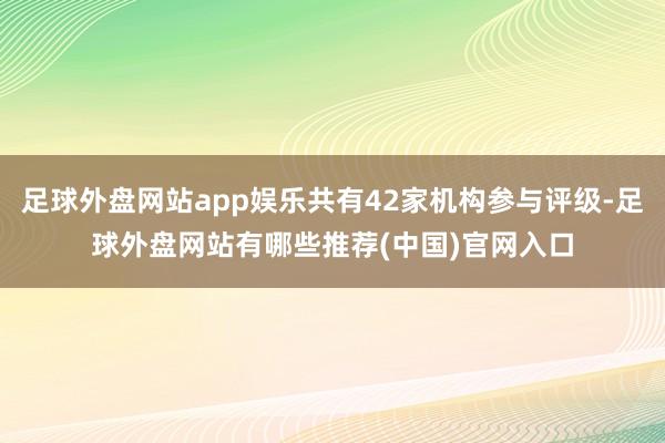 足球外盘网站app娱乐共有42家机构参与评级-足球外盘网站有哪些推荐(中国)官网入口