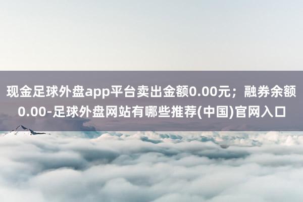 现金足球外盘app平台卖出金额0.00元；融券余额0.00-足球外盘网站有哪些推荐(中国)官网入口