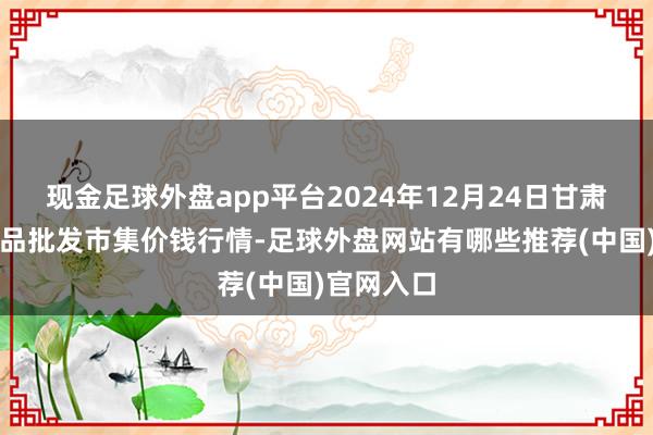 现金足球外盘app平台2024年12月24日甘肃邦农农居品批发市集价钱行情-足球外盘网站有哪些推荐(中国)官网入口