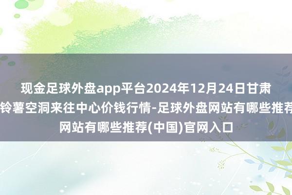 现金足球外盘app平台2024年12月24日甘肃省定西市逍遥马铃薯空洞来往中心价钱行情-足球外盘网站有哪些推荐(中国)官网入口