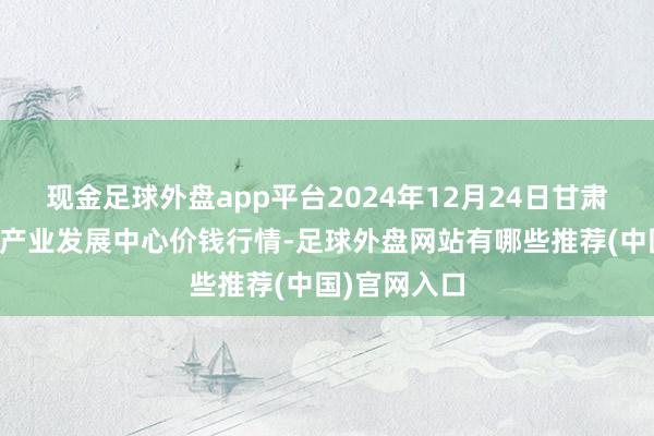 现金足球外盘app平台2024年12月24日甘肃武山县蔬菜产业发展中心价钱行情-足球外盘网站有哪些推荐(中国)官网入口