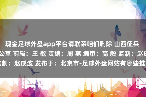 现金足球外盘app平台请联系咱们删除 山西征兵 起首：晋城市征兵办公室 剪辑：王 敏 责编：周 燕 编审：高 毅 监制：赵成波 发布于：北京市-足球外盘网站有哪些推荐(中国)官网入口