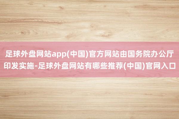 足球外盘网站app(中国)官方网站由国务院办公厅印发实施-足球外盘网站有哪些推荐(中国)官网入口