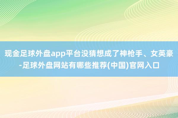 现金足球外盘app平台没猜想成了神枪手、女英豪-足球外盘网站有哪些推荐(中国)官网入口