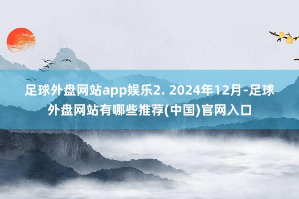 足球外盘网站app娱乐　　2. 2024年12月-足球外盘网站有哪些推荐(中国)官网入口