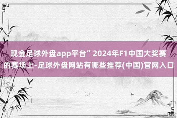 现金足球外盘app平台”2024年F1中国大奖赛的赛场上-足球外盘网站有哪些推荐(中国)官网入口