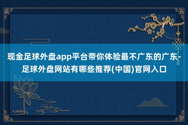 现金足球外盘app平台带你体验最不广东的广东-足球外盘网站有哪些推荐(中国)官网入口