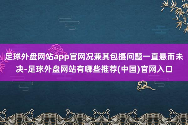 足球外盘网站app官网况兼其包摄问题一直悬而未决-足球外盘网站有哪些推荐(中国)官网入口