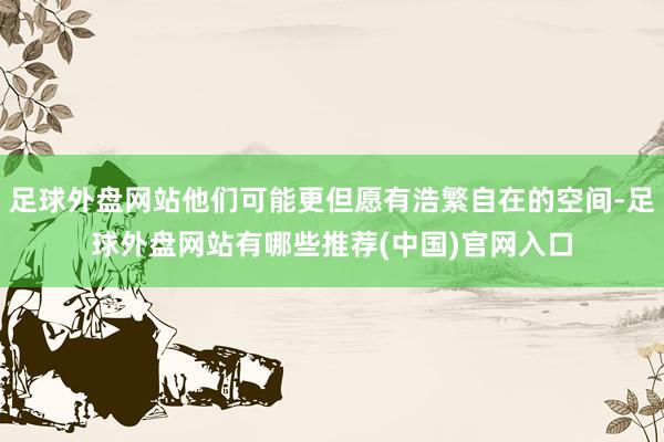 足球外盘网站他们可能更但愿有浩繁自在的空间-足球外盘网站有哪些推荐(中国)官网入口