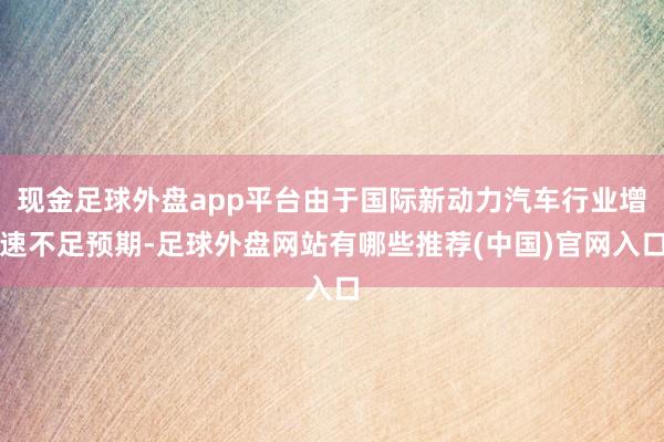 现金足球外盘app平台由于国际新动力汽车行业增速不足预期-足球外盘网站有哪些推荐(中国)官网入口