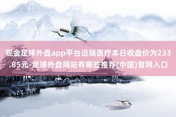 现金足球外盘app平台迈瑞医疗本日收盘价为233.85元-足球外盘网站有哪些推荐(中国)官网入口