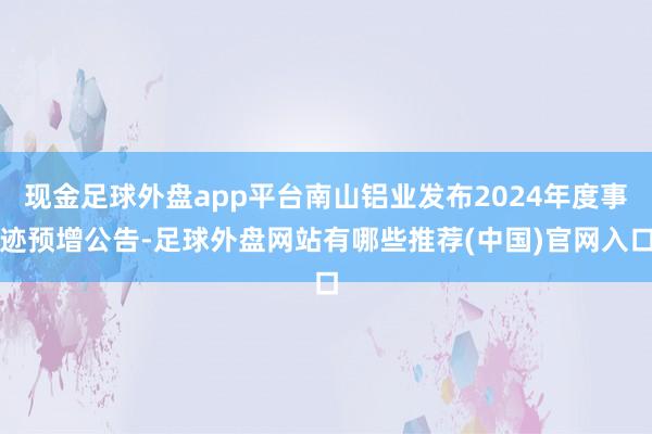 现金足球外盘app平台南山铝业发布2024年度事迹预增公告-足球外盘网站有哪些推荐(中国)官网入口