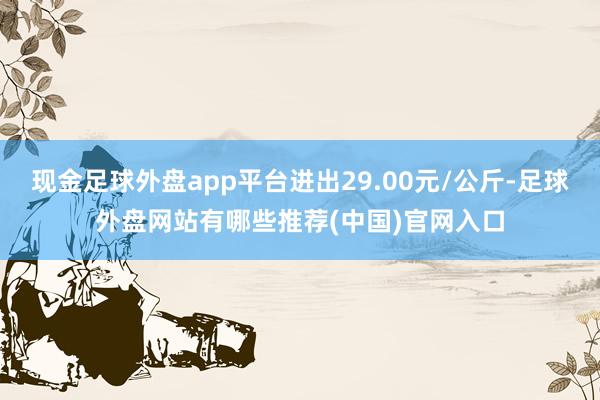 现金足球外盘app平台进出29.00元/公斤-足球外盘网站有哪些推荐(中国)官网入口