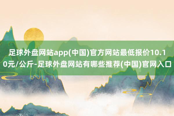 足球外盘网站app(中国)官方网站最低报价10.10元/公斤-足球外盘网站有哪些推荐(中国)官网入口