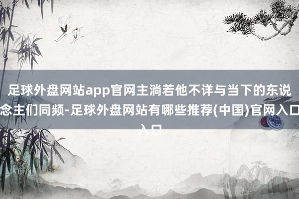 足球外盘网站app官网主淌若他不详与当下的东说念主们同频-足球外盘网站有哪些推荐(中国)官网入口