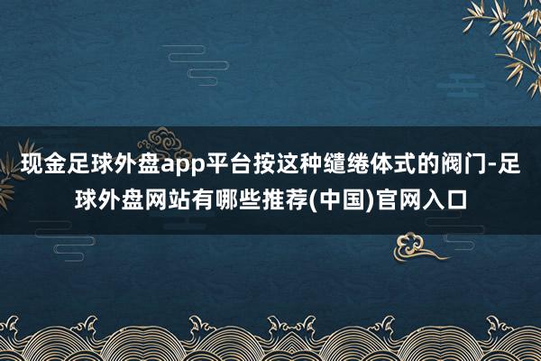 现金足球外盘app平台按这种缱绻体式的阀门-足球外盘网站有哪些推荐(中国)官网入口