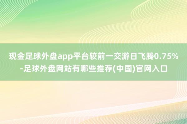 现金足球外盘app平台较前一交游日飞腾0.75%-足球外盘网站有哪些推荐(中国)官网入口